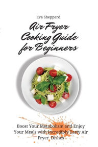 Air Fryer Cooking Guide for Beginners: Boost Your Metabolism and Enjoy Your Meals with Incredibly Tasty Air Fryer Dishes Eva Sheppard Author