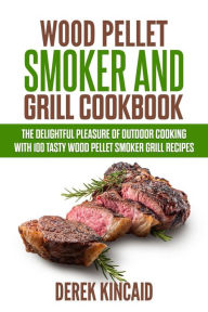 Wood Pellet Smoker and Grill Cookbook - The Delightful Pleasure of Outdoor Cooking with 100 Tasty Wood Pellet Smoker Grill Recipes Derek Kincaid Autho