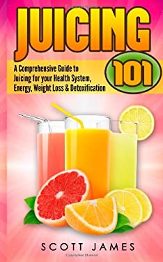Juicing 101: a Comprehensive Guide to Juicing for Your Health, Immune System, Energy, Weight Loss and Detoxification by Scott James