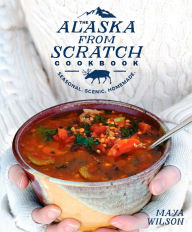 The Alaska from Scratch Cookbook: Seasonal. Scenic. Homemade. Maya Wilson Author