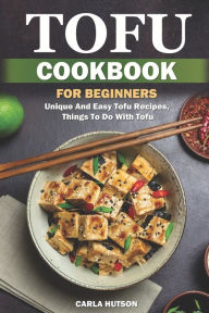 Tofu Cookbook For Beginners: Unique And Easy Tofu Recipes, Things To Do With Tofu Carla Hutson Author