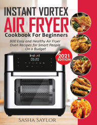 INSTANT VORTEX AIR FRYER COOKBOOK FOR BEGINNERS: 800 Easy and Healthy Air Fryer Oven Recipes for Smart People on a Budget Sasha Saylor Author