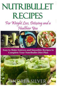 Nutribullet Recipes for Weight Loss, Detoxing, and a Healthier You: Easy to Make Entrees and Smoothie Recipes to Complete Your Nutribullet Diet Plan -