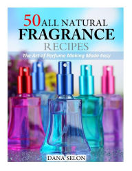 50 All Natural Fragrance Recipes: The Art of Perfume Making Made Easy Dana Selon Author