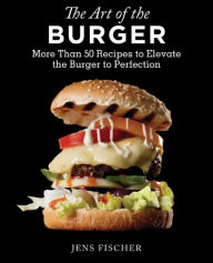 The Art of the Burger: More Than 50 Recipes to Elevate America's Favorite Meal to Perfection Jens Fischer Author