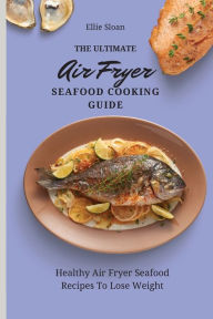 The Ultimate Air Fryer Seafood Cooking Guide: Healthy Air Fryer Seafood Recipes To Lose Weight Ellie Sloan Author