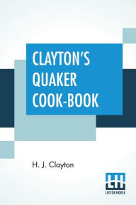 Clayton's Quaker Cook-Book: Being A Practical Treatise On The Culinary Art Adapted To The Tastes And Wants Of All Classes. H. J. Clayton Author