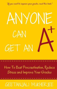 Anyone Can Get An A+: How To Beat Procrastination, Reduce Stress and Improve Your Grades Geetanjali Mukherjee Author