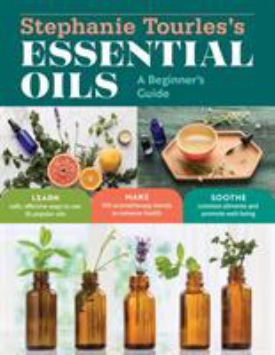 Stephanie Tourles's Essential Oils: a Beginner's Guide : Learn Safe, Effective Ways to Use 25 Popular Oils; Make 100 Aromatherapy Blends to Enhance He