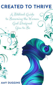 Created to Thrive: A Biblical Guide to Becoming the Woman God Designed You to Be Amy Duggins Author
