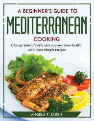 A Beginner's Guide to Mediterranean Cooking: Change your lifestyle and improve your health with these simple recipes Angela T. Jaden Author
