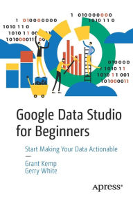 Google Data Studio for Beginners: Start Making Your Data Actionable Grant Kemp Author