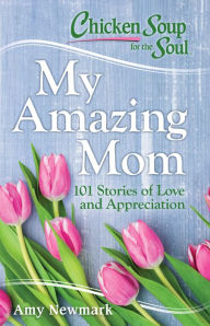 Chicken Soup for the Soul: My Amazing Mom: 101 Stories of Love and Appreciation Amy Newmark Author