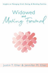 Widowed and Moving Forward: Insights on Managing Grief, Dating, and Blending Families Justin T. Eller Author