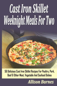 Cast Iron Skillet Weeknight Meals For Two: 56 Delicious Cast Iron Skillet Recipes For Poultry, Pork, Beef & Other Meat, Vegetable And Seafood Dishes A