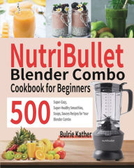 NutriBullet Blender Combo Cookbook for Beginners: 500 Super-Easy, Super-Healthy Smoothies, Soups, Sauces Recipes for Your Blender Combo Bulrie Kather