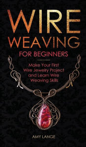 Wire Weaving for Beginners: Make Your First Wire Jewelry Project and Learn Wire Weaving Skills Amy Lange Author