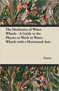 The Mechanics of Water-Wheels - A Guide to the Physics at Work in Water-Wheels with a Horizontal Axis Anon Author