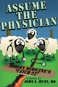 Assume the Physician: Modern Medicine's Catch-22 John F. Hunt MD Author