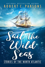 Sail the Wild Seas: Stories of the North Atlantic Robert C. Parsons Author
