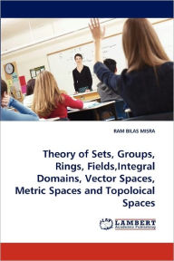 Theory of Sets, Groups, Rings, Fields,Integral Domains, Vector Spaces, Metric Spaces and Topoloical Spaces RAM BILAS MISRA Author
