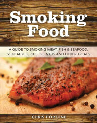 Smoking Food: A Guide to Smoking Meat, Fish & Seafood, Vegetables, Cheese, Nuts, and Other Treats Chris Fortune Author