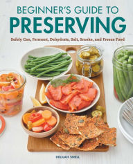 Beginner's Guide to Preserving: Safely Can, Ferment, Dehydrate, Salt, Smoke, and Freeze Food Delilah Snell Author
