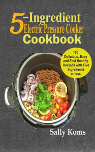 5-Ingredient Electric Pressure Cooker Cookbook: 100 Delicious Easy and Fast Healthy Recipes with Five Ingredients or less Sally Koms Author