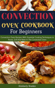 Convection Oven Cookbook (For Beginners): Essential Cooking Techniques to Roast, Grill And Bake Kimberly Braden Author
