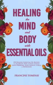 Healing the Mind and Body with Essential Oils: 250 Healing Essential Oil Blends for Allergies, Pain, Colds, Cough, Sinus Problems, Sleep, Anxiety, Str