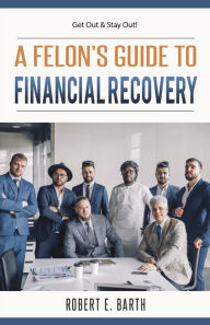 A Felon's Guide to Financial Recovery: Get Out and Stay Out! Robert E Barth Author