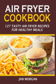 Air Fryer Cookbook: 127 Tasty Air Fryer Recipes For Healthy Meals Jan Morgan Author