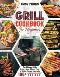 Grill Cookbook for Beginners: The Ultimate Guide to Learn about Different Types of Grilling, Tips and Tricks with 100+ Yummiest and Healthy Recipes An