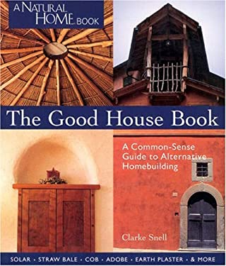The Good House Book : A Common-Sense Guide to Alternative Homebuilding: Solar, Straw Bale, Cob, Adobe, Earth Plaster, and More by Clarke Snell