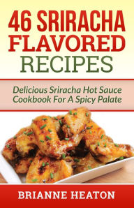 46 Sriracha Flavored Recipes: Delicious Sriracha Hot Sauce Cookbook For A Spicy Palate Brianne Heaton Author