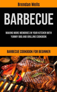 Barbecue: Making More Memories In Your Kitchen With Yummy BBQ And Grilling Cookbook (Barbecue Cookbook For Beginner) Brendan Wells Author