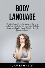Body Language: How to Interpret Body Language in Life, Love, and Work. Gain Better Communication Skills by Understanding the Hidden Meaning Behind Peo