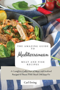 The Amazing Guide to Mediterranean Meat and Fish Recipes: A Complete Collection of Meat and Seafood Recipes to Boost Your Meals and Stay Fit Carl Ewin