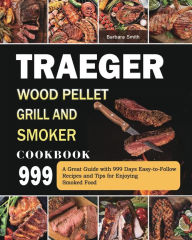 Traeger Wood Pellet Grill and Smoker Cookbook 999: A Great Guide with 999 Days Easy-to-Follow Recipes and Tips for Enjoying Smoked Food Barbara Smith