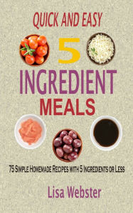 Quick and Easy 5 Ingredient Meals: 75 Simple Homemade Recipes with 5 Ingredients or Less Lisa Webster Author