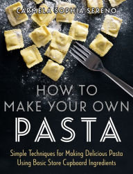 How to Make Your Own Pasta: Simple Techniques for Making Pasta Using Basic Store Cupboard Ingredients Carmela Sophia Sereno Author
