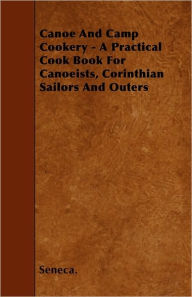 Canoe And Camp Cookery - A Practical Cook Book For Canoeists, Corinthian Sailors And Outers Seneca. Author