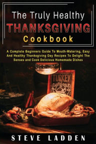 The Truly Healthy Thanksgiving Cookbook: A Complete Beginners Guide To Mouth-Watering, Easy And Healthy Thanksgiving Day Recipes To Delight The Senses