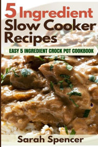 5 Ingredient Slow Cooker Recipes: Easy 5 Ingredient Crock Pot Cookbook Sarah Spencer Author