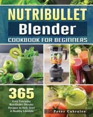 NutriBullet Blender Cookbook For Beginners: 365 Easy Everyday NutriBullet Blender Recipes to Kick Start A Healthy Lifestyle Peter Cabrales Author