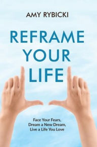 Reframe Your Life: Face Your Fears, Dream a New Dream, Live a Life You Love Amy Rybicki Author