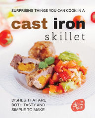 Surprising Things You Can Cook in A Cast Iron Skillet: Dishes that are Both Tasty and Simple to Make Alicia T. White Author