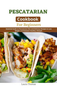Pescatarian Cookbook for Beginners : Essential Guide to Pescatarian Diet and Delicious Recipes to Loss Weight and Kickstart Healthy Lifestyle Laura Th