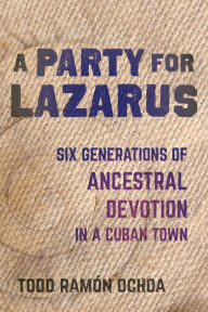 A Party for Lazarus: Six Generations of Ancestral Devotion in a Cuban Town Todd Ramón Ochoa Author