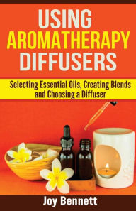 Using Aromatherapy Diffusers: Selecting Essential Oils, Creating Blends and Choosing a Diffuser Joy Bennett Author